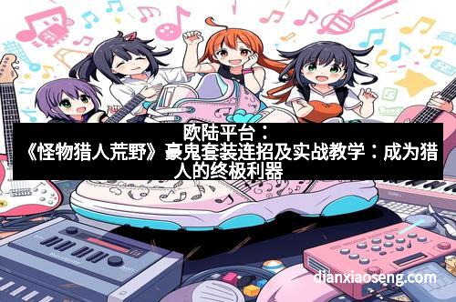 欧陆平台：《怪物猎人荒野》豪鬼套装连招及实战教学：成为猎人的终极利器